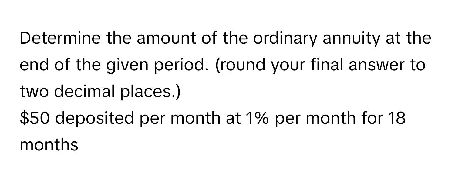 Determine the amount of the ordinary annuity at the end of the given period. (round your final answer to two decimal places.) 
$50 deposited per month at 1% per month for 18 months