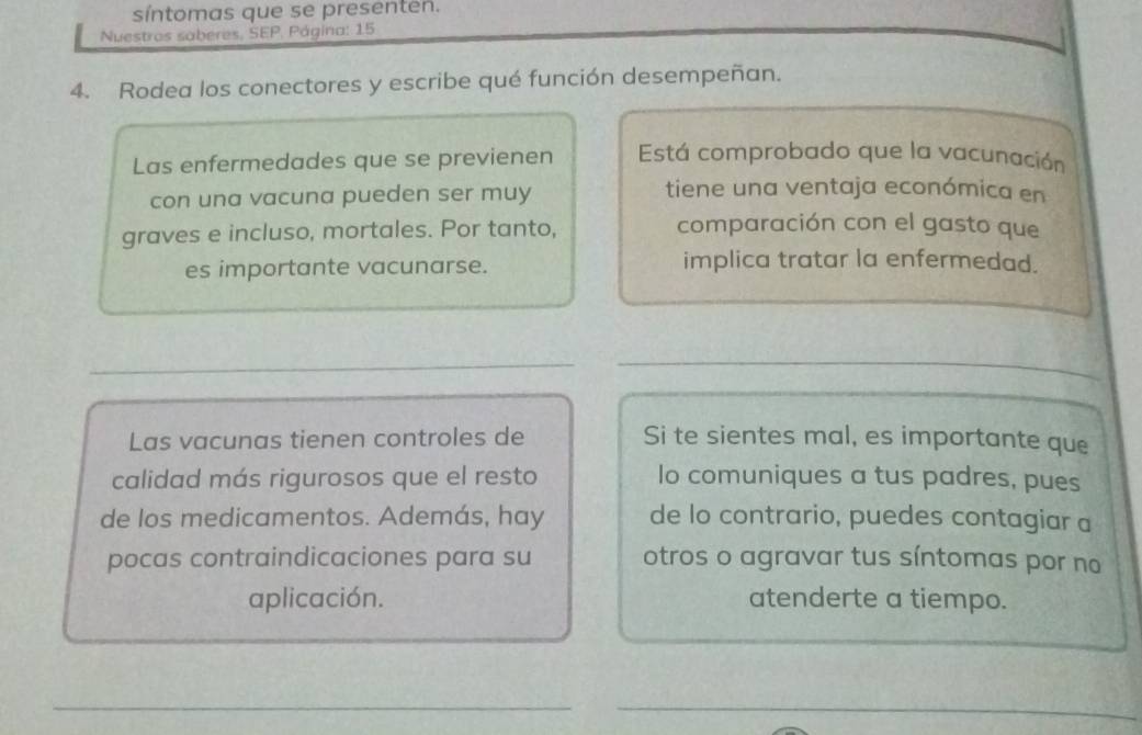 síntomas que se presenten. 
Nuestros saberes, SEP. Página: 15 
4. Rodea los conectores y escribe qué función desempeñan. 
Las enfermedades que se previenen Está comprobado que la vacunación 
con una vacuna pueden ser muy 
tiene una ventaja económica en 
graves e incluso, mortales. Por tanto, 
comparación con el gasto que 
es importante vacunarse. implica tratar la enfermedad. 
_ 
_ 
_ 
_ 
_ 
Las vacunas tienen controles de Si te sientes mal, es importante que 
calidad más rigurosos que el resto lo comuniques a tus padres, pues 
de los medicamentos. Además, hay de lo contrario, puedes contagiar a 
pocas contraindicaciones para su otros o agravar tus síntomas por no 
aplicación. atenderte a tiempo. 
__