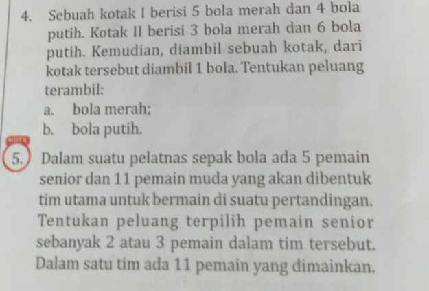 Sebuah kotak I berisi 5 bola merah dan 4 bola 
putih. Kotak II berisi 3 bola merah dan 6 bola 
putih. Kemudian, diambil sebuah kotak, dari 
kotak tersebut diambil 1 bola. Tentukan peluang 
terambil: 
a. bola merah; 
b. bola putih. 
Ho 
5.) Dalam suatu pelatnas sepak bola ada 5 pemain 
senior dan 11 pemain muda yang akan dibentuk 
tim utama untuk bermain di suatu pertandingan. 
Tentukan peluang terpilih pemain senior 
sebanyak 2 atau 3 pemain dalam tim tersebut. 
Dalam satu tim ada 11 pemain yang dimainkan.