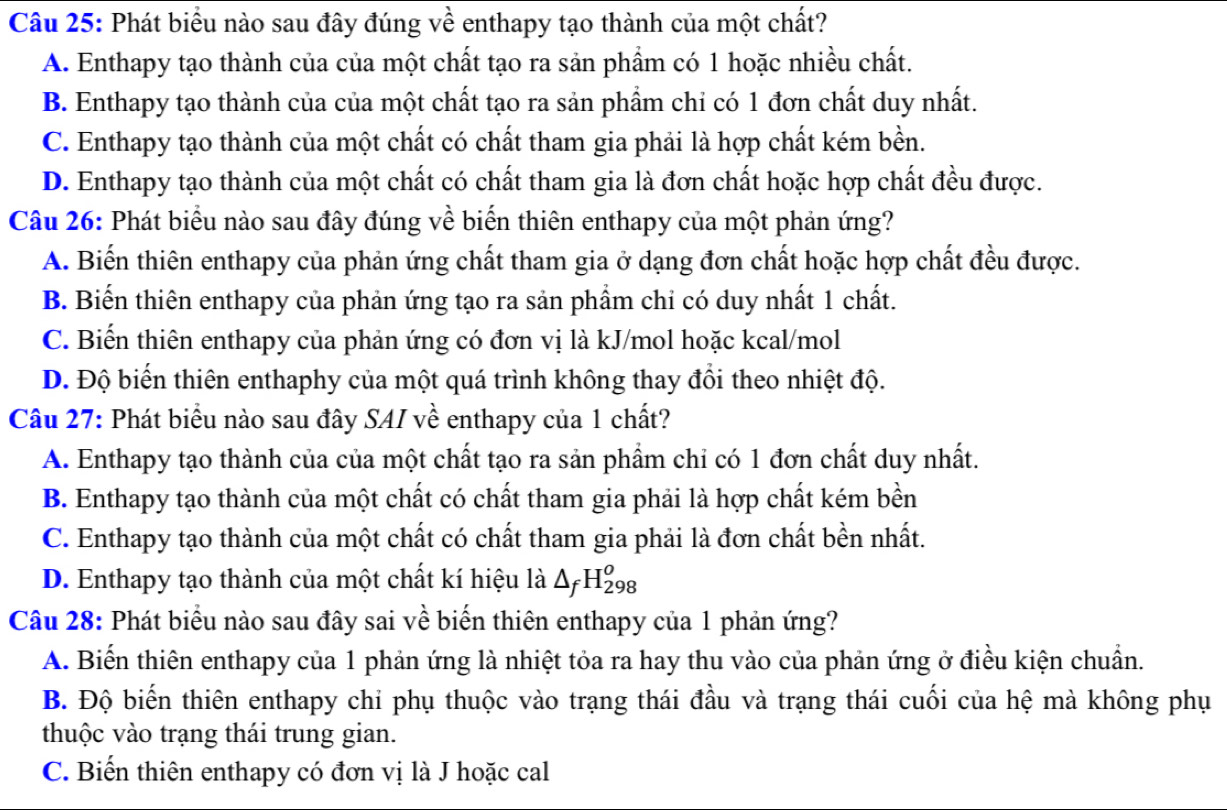 Phát biểu nào sau đây đúng về enthapy tạo thành của một chất?
A. Enthapy tạo thành của của một chất tạo ra sản phẩm có 1 hoặc nhiều chất.
B. Enthapy tạo thành của của một chất tạo ra sản phẩm chi có 1 đơn chất duy nhất.
C. Enthapy tạo thành của một chất có chất tham gia phải là hợp chất kém bền.
D. Enthapy tạo thành của một chất có chất tham gia là đơn chất hoặc hợp chất đều được.
Câu 26: Phát biểu nào sau đây đúng về biến thiên enthapy của một phản ứng?
A. Biến thiên enthapy của phản ứng chất tham gia ở dạng đơn chất hoặc hợp chất đều được.
B. Biến thiên enthapy của phản ứng tạo ra sản phẩm chi có duy nhất 1 chất.
C. Biến thiên enthapy của phản ứng có đơn vị là kJ/mol hoặc kcal/mol
D. Độ biến thiên enthaphy của một quá trình không thay đổi theo nhiệt độ.
Câu 27: Phát biểu nào sau đây SAI về enthapy của 1 chất?
A. Enthapy tạo thành của của một chất tạo ra sản phẩm chỉ có 1 đơn chất duy nhất.
B. Enthapy tạo thành của một chất có chất tham gia phải là hợp chất kém bền
C. Enthapy tạo thành của một chất có chất tham gia phải là đơn chất bền nhất.
D. Enthapy tạo thành của một chất kí hiệu là △ _fH_(298)^o
Câu 28: Phát biểu nào sau đây sai về biến thiên enthapy của 1 phản ứng?
A. Biến thiên enthapy của 1 phản ứng là nhiệt tỏa ra hay thu vào của phản ứng ở điều kiện chuẩn.
B. Độ biến thiên enthapy chỉ phụ thuộc vào trạng thái đầu và trạng thái cuối của hệ mà không phụ
thuộc vào trạng thái trung gian.
C. Biến thiên enthapy có đơn vị là J hoặc cal