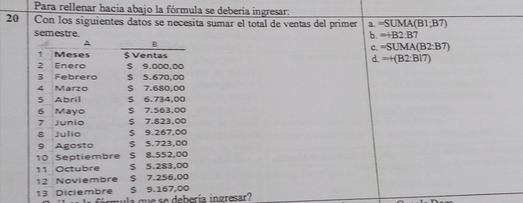 Para rellenar hacia abajo la fórmula se debería ingresar.
20 Con los siguientes datos se necesita sumar el total de ventas del primer a. =SUMA(B1;B7)
semestre. =+B2:B7
b.
C. =SUMA(B2:B7)
d. =+(B2:B17)
ormula que se debería ingresar?