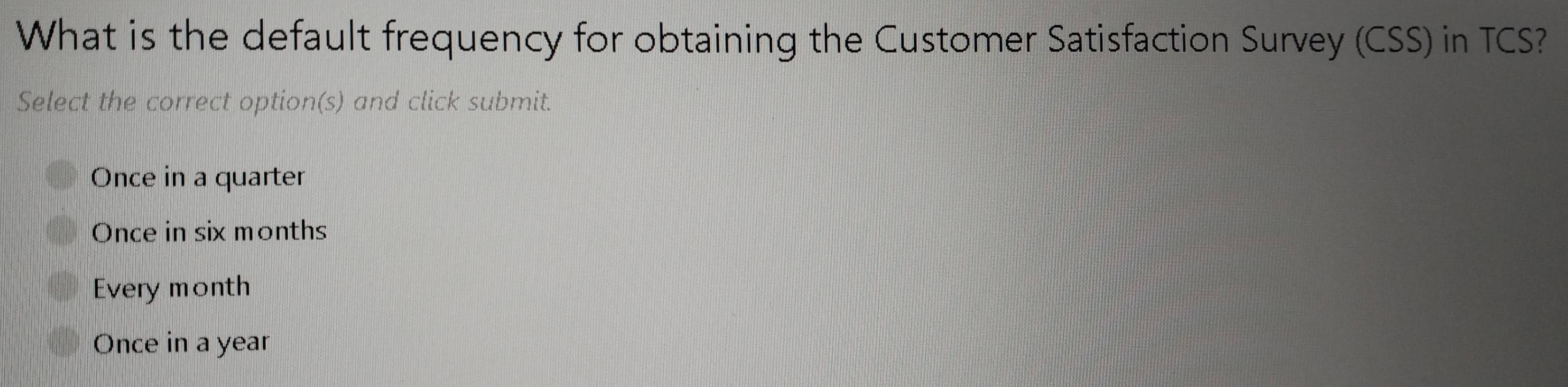 What is the default frequency for obtaining the Customer Satisfaction Survey (CSS) in TCS?
Select the correct option(s) and click submit.
Once in a quarter
Once in six months
Every month
Once in a year