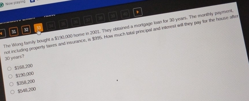 Now playing
36 37 38 39 40
4 31 32 33 34 35
The Wong family bought a $190,000 home in 2001. They obtained a mortgage loan for 30 years. The monthly payment
not including property taxes and insurance, is $995. How much total principal and interest will they pay for the house after
30 years?
$168,200
$190,000
$358,200
$548,200