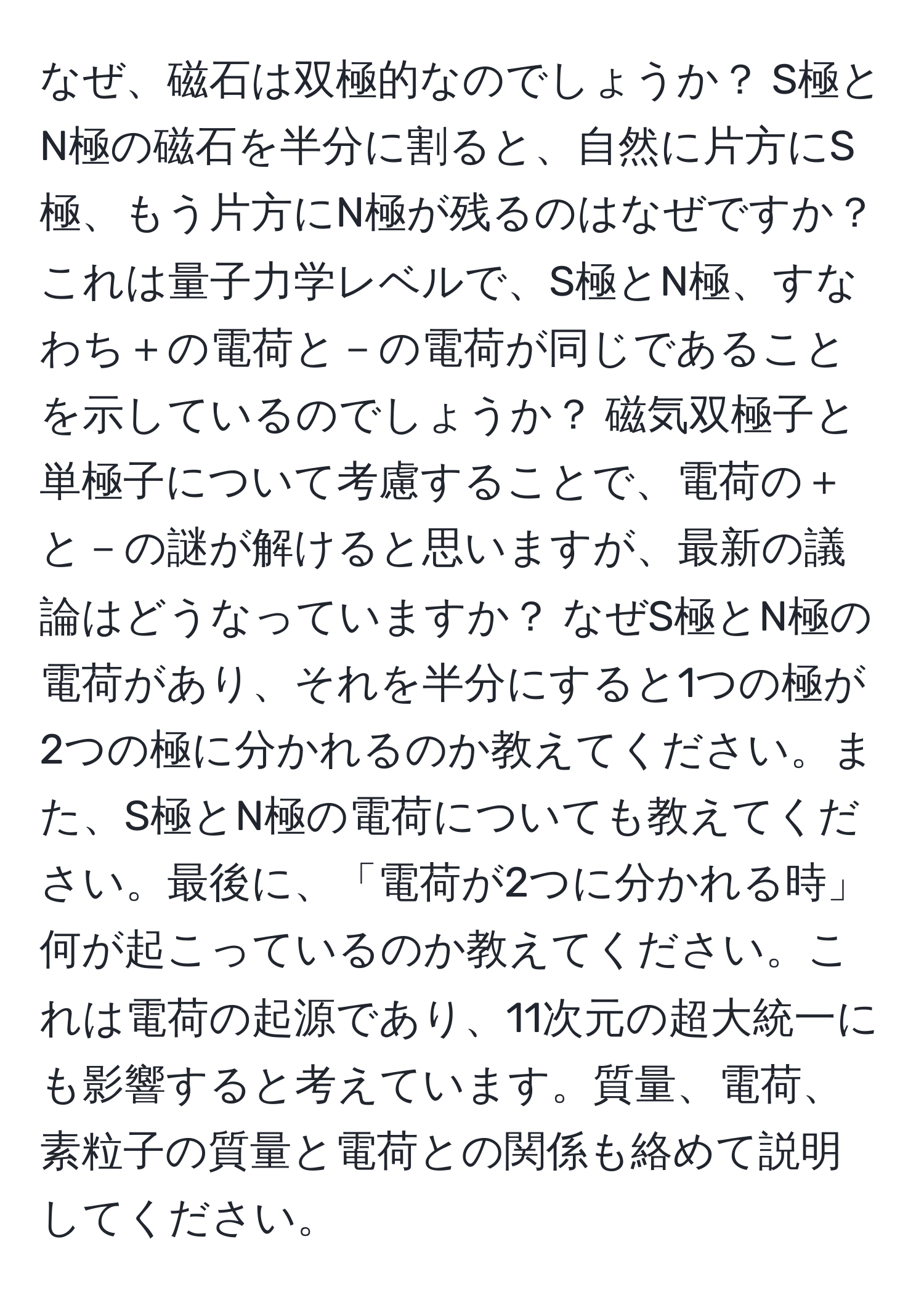 なぜ、磁石は双極的なのでしょうか？ S極とN極の磁石を半分に割ると、自然に片方にS極、もう片方にN極が残るのはなぜですか？ これは量子力学レベルで、S極とN極、すなわち＋の電荷と－の電荷が同じであることを示しているのでしょうか？ 磁気双極子と単極子について考慮することで、電荷の＋と－の謎が解けると思いますが、最新の議論はどうなっていますか？ なぜS極とN極の電荷があり、それを半分にすると1つの極が2つの極に分かれるのか教えてください。また、S極とN極の電荷についても教えてください。最後に、「電荷が2つに分かれる時」何が起こっているのか教えてください。これは電荷の起源であり、11次元の超大統一にも影響すると考えています。質量、電荷、素粒子の質量と電荷との関係も絡めて説明してください。