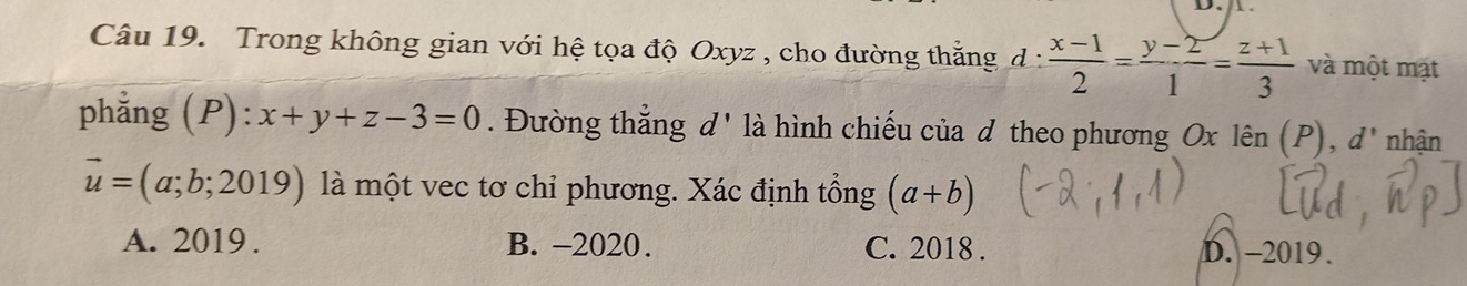 Trong không gian với hệ tọa độ Oxyz , cho đường thắng d :  (x-1)/2 = (y-2)/1 = (z+1)/3  và một mặt
phẳng (P): x+y+z-3=0. Đường thắng g d ' là hình chiếu của d theo phương Ox lên (P), d' nhận
vector u=(a;b;2019) là một vec tơ chỉ phương. Xác định tổng (a+b)
A. 2019 . B. -2020. C. 2018 . D. -2019.