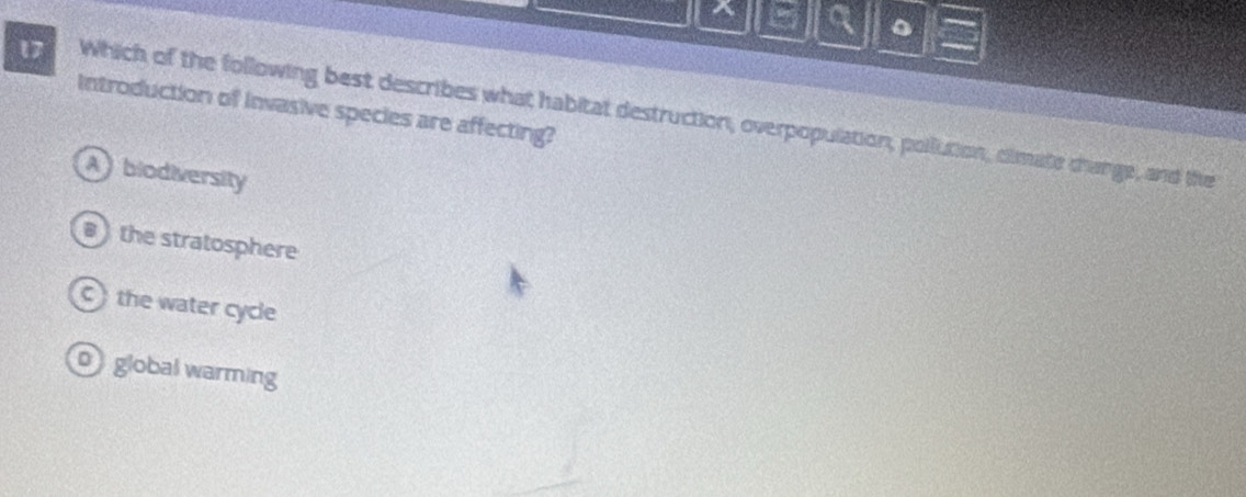 a 。
Introduction of Invasive species are affecting?
17 Which of the following best describes what habitat destruction, overpopulation, pollution, clmate change, and the
A biodiversity
the stratosphere
the water cycle
0 global warming