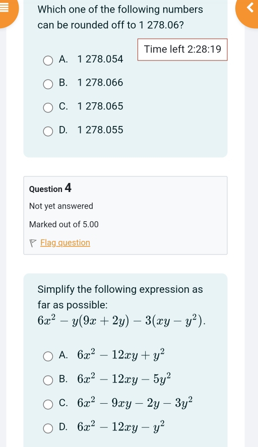 Which one of the following numbers
can be rounded off to 1 278.06?
Time left 2:28:19
A. 1 278.054
B. 1 278.066
C. 1 278.065
D. 1 278.055
Question 4
Not yet answered
Marked out of 5.00
7 Flag question
Simplify the following expression as
far as possible:
6x^2-y(9x+2y)-3(xy-y^2).
A. 6x^2-12xy+y^2
B. 6x^2-12xy-5y^2
C. 6x^2-9xy-2y-3y^2
D. 6x^2-12xy-y^2