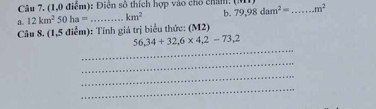 (1,0 điểm): Điền số thích hợp vào cho cham: 
b. 79,98dam^2=
a. 12km^250ha= _  km^2 _ m^2
Câu 8. (1,5 điểm): Tính giá trị biểu thức: (M2) 
_
56,34+32,6* 4,2-73,2
_ 
_ 
_