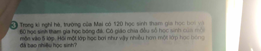 Trong kì nghỉ hè, trường của Mai có 120 học sinh tham gia học bơi và
60 học sinh tham gia học bóng đá. Cô giáo chia đều số học sinh của môi 
môn vào 5 lớp. Hỏi một lớp học bơi như vậy nhiều hơn một lớp học bóng 
đá bao nhiêu học sinh?