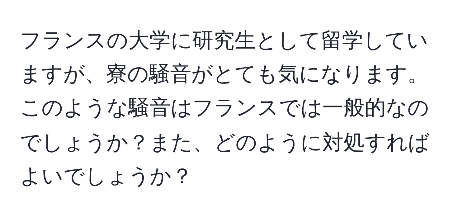 フランスの大学に研究生として留学していますが、寮の騒音がとても気になります。このような騒音はフランスでは一般的なのでしょうか？また、どのように対処すればよいでしょうか？