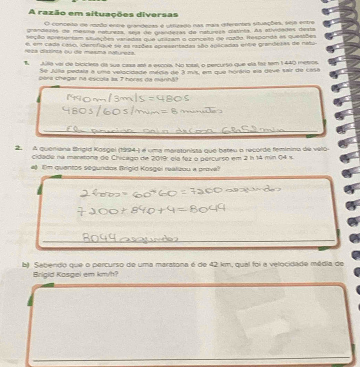 A razão em situações diversas 
O conceito de razão entre grandezas é utilizado nas mais diferentes situações, seja entre 
grandezas de mesma natureza, seja de grandezas de natureza distínta. As atividades desta 
seção apresentam situações variadas que utilizam o conceito de rozão. Responda as questões 
e, em cada caso, identifique se as razões apresentadas são aplicadas entre grandezas de natu- 
reza distinta ou de mesma natureza. 
Julia vai de bicicleta da sua casa até a escola. No total, o percurso que ela faz tem 1440 metros. 
Se Júlia pedala a uma velocidade média de 3 m/s, em que horário ela deve sair de casa 
para chegar na escola às 7 horas da manhã? 
2. A queniana Brigid Kosgei (1994-) é uma maratonista que bateu o recorde feminino de velo- 
cidade na maratona de Chicago de 2019: ela fez o percurso em 2 h 14 min 04 s. 
a) Em quantos segundos Brigid Kosgei realizou a prova? 
b) Sabendo que o percurso de uma maratona é de 42 km, qual foi a velocidade média de 
Brigid Kosgel em km/h?