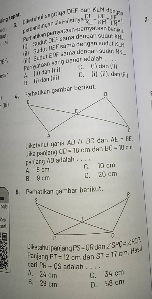 Diketahui segitiga DEF 
ling tepat.
jkut. perbandingan sisi-sisinya  DE/KL = DF/KM = EF/LM =1.
2.
uen.
Perhatikan pernyataan-pernyataan berikut,
(i) Sudut DEF sama dengan sudut KML.
nilai
(ii) Sudut DEF sama dengan sudut KLM.
DEF, (iii) Sudut EDF sama dengan sudut MKL.
C. (i) dan (ii)
esar A. (ii) dan (iii) Pernyataan yang bengr adalah . . . .
B. (i) dan (iii)
D. (i), (ii), dan (iii)
 
n(iii) 
Diketahui garis AD//BC
Jika panjang CD=18cm dan BC=10cm,
panjang AD adalah . . . .
A. 5 cm C. 10 cm
B. 9 cm D. 20 cm
an 
code
ideo
soal.
Diketahui panjang PS=QR dan ∠ SPQ=∠ RQP.
Panjang PT=12cm dan ST=17cm. Hasil
dari PR+QS adalah . . . .
A. 24 cm C. 34 cm
B. 29 cm D. 58 cm