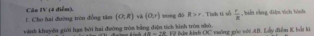 Câu IV (4 điểm). 
1. Cho hai đường tròn đồng tâm (O;R) và (O;r) trong đó R>r. Tính tì số  r/R  , biết rằng diện tích hình 
vành khuyên giới hạn bởi hai đường tròn bằng diện tích hình tròn nhỏ. 
chrờng kinh AB=2R 2. Vẽ bán kính OC vuông góc với AB. Lấy điểm K bắt kì