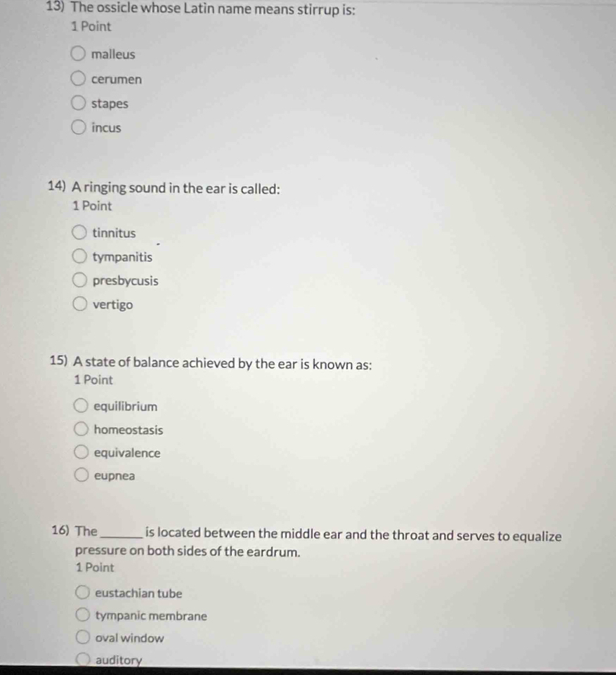 The ossicle whose Latin name means stirrup is:
1 Point
malleus
cerumen
stapes
incus
14) A ringing sound in the ear is called:
1 Point
tinnitus
tympanitis
presbycusis
vertigo
15) A state of balance achieved by the ear is known as:
1 Point
equilibrium
homeostasis
equivalence
eupnea
16) The _is located between the middle ear and the throat and serves to equalize
pressure on both sides of the eardrum.
1 Point
eustachian tube
tympanic membrane
oval window
auditory