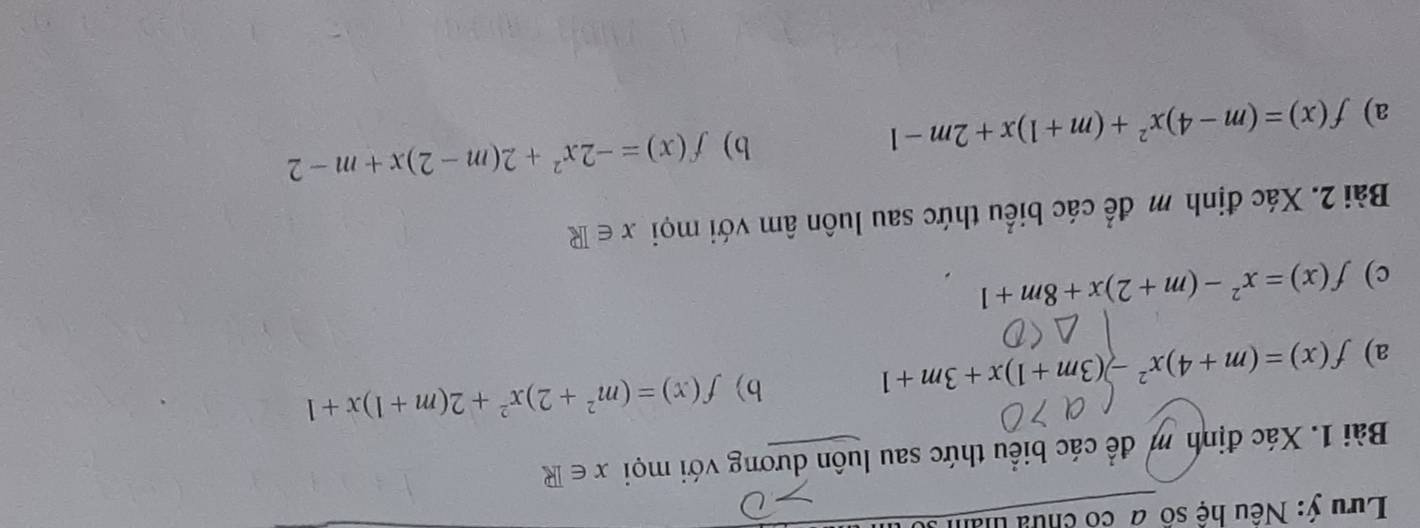 Lưu ý: Nếu hệ số a có chưu thân 
Bài 1. Xác định m để các biểu thức sau luôn dương với mọi x∈ R
b) 
a) f(x)=(m+4)x^2-(3m+1)x+3m+1 f(x)=(m^2+2)x^2+2(m+1)x+1
c) f(x)=x^2-(m+2)x+8m+1
Bài 2. Xác định m để các biểu thức sau luôn âm với mọi x∈ R
a) f(x)=(m-4)x^2+(m+1)x+2m-1
b) f(x)=-2x^2+2(m-2)x+m-2