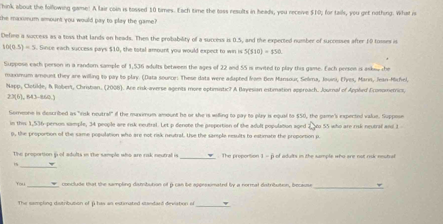 hink about the following game: A fair coin is tossed 10 times. Each time the toss results in heads, you receive $10; for tails, you get nothing. What is 
the maximum amount you would pay to play the game? 
Define a success as a toss that lands on heads. Then the probability of a success is 0.5, and the expected number of successes after 10 tosses is
10(0.5)=5. Since each success pays $10, the total amount you would expect to win is 5($10)=$50. 
Suppose each person in a random sample of 1,536 adults between the ages of 22 and 55 is invited to play this game. Each person is asked the 
maximum amount they are willing to pay to play. (Data source: These data were adapted from Ben Mansour, Selima, Jouini, Elyes, Marin, Jean-Michel, 
Napp, Clotilde, & Robert, Christian. (2008). Are risk-averse agents more optimistic? A Bayesian estimation approach. Journal of Applied Econometrics, 
23(6), 843-860.) 
Someone is described as "risk neutral" if the maximum amount he or she is willing to pay to play is equal to $50, the game's expected value. Suppose 
in this 1,536 -person sample, 34 people are risk neutral. Let p denote the proportion of the adult population aged to 55 who are risk neutral and 1
p, the proportion of the same population who are not risk neutral. Use the sample results to estimate the proportion p. 
The proportion p of adults in the sample who are risk neutral is_ . The proportion 1 - p of adults in the sample who are not risk neatral 
is 
_ 
_ 
You _ conclude that the sampling distribution of p can be approximated by a normal distribution, because 
The sampling distribution of fi has an estimated standard deviation of 
_