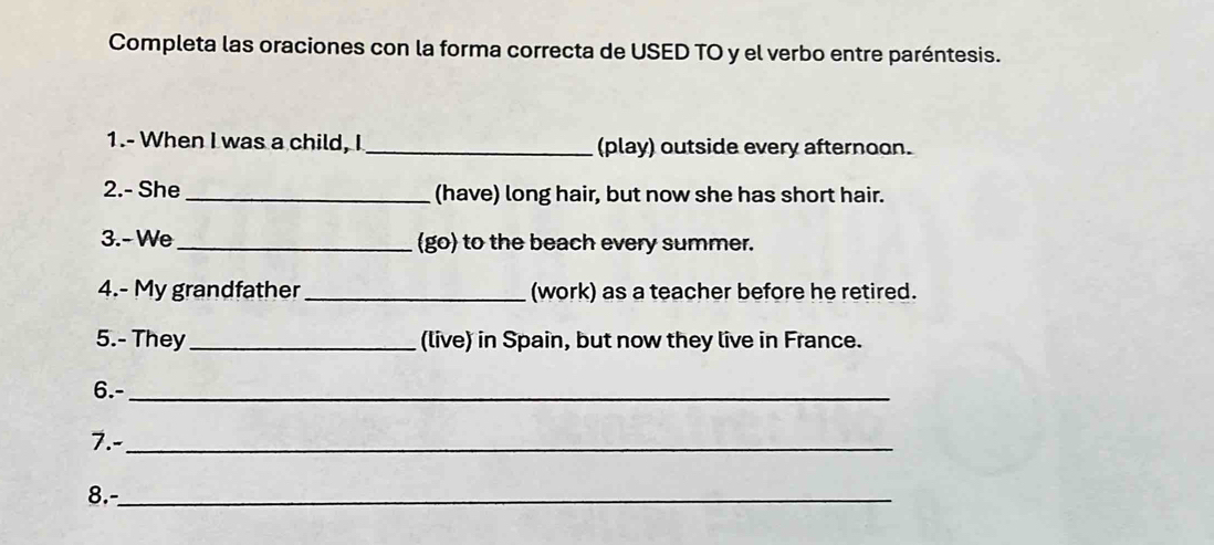 Completa las oraciones con la forma correcta de USED TO y el verbo entre paréntesis. 
1.- When I was a child, I _(play) outside every afternoon. 
2.- She _(have) long hair, but now she has short hair. 
3.- We_ (go) to the beach every summer. 
4.- My grandfather_ (work) as a teacher before he retired. 
5.- They_ (live) in Spain, but now they live in France. 
6.-_ 
7.-_ 
8.-_