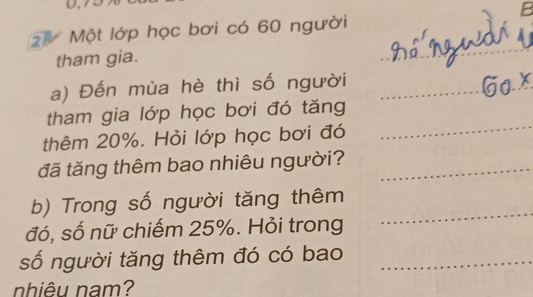 Một lớp học bơi có 60 người 
tham gia. 
a) Đến mùa hè thì số người 
tham gia lớp học bơi đó tăng 
thêm 20%. Hỏi lớp học bơi đó 
đã tăng thêm bao nhiêu người? 
b) Trong số người tăng thêm 
đó, số nữ chiếm 25%. Hỏi trong 
số người tăng thêm đó có bao 
nhiêu nam?