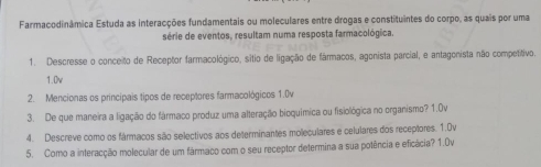 Farmacodinâmica Estuda as interacções fundamentais ou moleculares entre drogas e constituintes do corpo, as quais por uma 
série de eventos, resultam numa resposta farmacológica. 
1. Descresse o conceito de Receptor farmacológico, sitio de ligação de fármacos, agonista parcial, e antagonista não competitivo. 
1.0v 
2. Mencionas os principais tipos de receptores farmacológicos 1.0v
3. De que maneira a ligação do fármaco produz uma alteração bioquímica ou fisiológica no organismo? 1.0v
4. Descreve como os fármacos são selectivos aos determinantes moleculares e celulares dos receptores. 1.0v
5. Como a interacção molecular de um fármaco com o seu receptor determina a sua potência e eficácia? 1.Ov