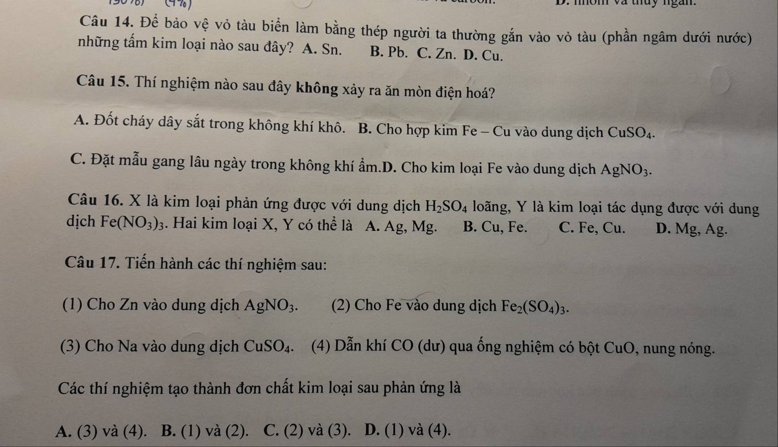 nhóm và thủy ngàn.
Câu 14. Để bảo vệ vỏ tàu biển làm bằng thép người ta thường gắn vào vỏ tàu (phần ngâm dưới nước)
những tấm kim loại nào sau đây? A. Sn. B. Pb. C. Zn. D. Cu.
Câu 15. Thí nghiệm nào sau đây không xảy ra ăn mòn điện hoá?
A. Đốt cháy dây sắt trong không khí khô. B. Cho hợp kim Fe - Cu vào dung dịch CuSO_4.
C. Đặt mẫu gang lâu ngày trong không khí ẩm.D. Cho kim loại Fe vào dung dịch AgNO_3. 
Câu 16. X là kim loại phản ứng được với dung dịch H_2SO_4 loãng, Y là kim loại tác dụng được với dung
dịch Fe(NO_3)_3. Hai kim loại X, Y có thể là A. Ag, Mg. B. Cu, Fe. C. Fe, Cu. D. Mg, Ag.
Câu 17. Tiến hành các thí nghiệm sau:
(1) Cho Zn vào dung dịch AgNO_3. (2) Cho Fe vào dung dịch Fe_2(SO_4)_3. 
(3) Cho Na vào dung dịch CuSO_4. (4) Dẫn khí CO (dư) qua ống nghiệm có bột CuO , nung nóng.
Các thí nghiệm tạo thành đơn chất kim loại sau phản ứng là
A. (3) và (4). B. (1) và (2) C. (2) và (3). D. (1) và (4).