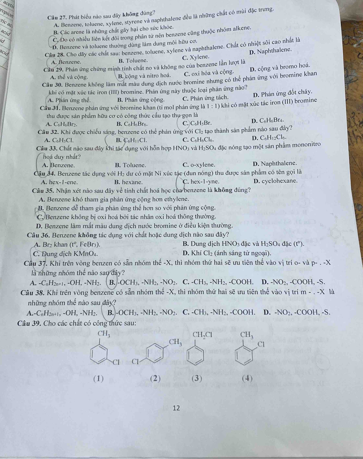 aceti
ropion
Câu 27. Phát biểu nào sau đây không đúng?
ric ac
A. Benzene, toluene, xylene, styrene và naphthalene đều là những chất có mùi đặc trưng.
acid
B. Các arene là những chất gây hại cho sức khỏe.
id
C. Do có nhiều liên kết đôi trong phân tử nên benzene cũng thuộc nhóm alkene.
D. Benzene và toluene thường dùng làm dung môi hữu cơ.
acid
Câu 28. Cho dãy các chất sau: benzene, toluene, xylene và naphthalene. Chất có nhiệt sôi cao nhất là
D. Naphthalene.
A. Benzene. B. Toluene. C. Xylene.
Cầu 29. Phản ứng chứng minh tính chất no và không no của benzene lần lượt là
A. thể và cộng. B. cộng và nitro hoá. C. oxi hóa và cộng. D. cộng và bromo hoá.
Câu 30. Benzene không làm mất màu dung dịch nước bromine nhưng có thể phản ứng với bromine khan
khi có mặt xúc tác iron (III) bromine. Phản ứng này thuộc loại phản ứng nào?
A. Phản ứng thế. B. Phản ứng cộng. C. Phản ứng tách. D. Phản ứng đốt cháy.
Cầu 31. Benzene phản ứng với bromine khan (tỉ mol phản ứng 1:1) khi có mặt xúc tác iron (III) bromine
thu được sản phẩm hữu cơ có công thức cấu tạo thụ gọn là
A. C_6H_6Br_2. B. C₆H₆Br6. C. C_6H_5Br.
D. C_6H_6 Br4.
Câu 32. Khi được chiếu sáng, benzene có thể phản ứng với Cl_2 tạo thành sản phẩm nào sau đây?
A. C_6H_5Cl. B. C_6H_11Cl. C. C_6H_6Cl_6.
D. C_6H_12Cl_6.
Câu 33. Chất nào sau đây khi tác dụng với hỗn hợp HNO_3 và H_2SO_4 4 đặc nóng tạo một sản phẩm mononitro
hoá duy nhất?
A. Benzene. B. Toluene. C. o-xylene. D. Naphthalene.
Câu 34. Benzene tác dụng với H₂ dư có mặt Ni xúc tác (đun nóng) thu được sản phầm có tên gọi là
A. hex-1-ene. B. hexane. C. he x-1-yn a D. cyclohexane.
Câu 35. Nhận xét nào sau đây về tính chất hoá học của benzene là không đúng?
A. Benzene khó tham gia phản ứng cộng hơn ethylene.
B. Benzene dễ tham gia phản ứng thế hơn so với phản ứng cộng.
C. Benzene không bị oxi hoá bởi tác nhân oxi hoá thông thường.
D. Benzene làm mất màu dung dịch nước bromine ở điều kiện thường.
Câu 36. Benzene không tác dụng với chất hoặc dung dịch nào sau đây?
A. Br₂ khan (t^0, FeBr₃). B. Dung dịch HNO_3d ặc và H_2SO_4 đặc (tº).
C. Dung dịch KMnO₄. D. Khí Cl_2 (ánh sáng tử ngoại).
Câu 37. Khi trên vòng benzen có sẵn nhóm thhat e-X, , thì nhóm thứ hai sẽ ưu tiên thế vào vị trí o- vap-.-X
là những nhóm thế nào sau đây?
A. -C_nH_2n+1,-OH,-NH_2. B. -OCH_3,-NH_2,-NO_2. C. -CH_3,-NH_2,-COOH. D. -NO_2, COOH , -S.
Câu 38. Khi trên vòng benzene có sẵn nhóm thế -X, thì nhóm thứ hai sẽ ưu tiên thế vào vị trí m-.-X là
những nhóm thế nào sau đây?
A. · C_nH_2n+1,-OH,-NH_2. B. -OCH_3,-NH_2,-NO_2 C. -CH_3,-NH_2,-COOH. D. -NO_2,-COOH,-S.
Câu 39. Cho các chất có công thức sau:
CH_3
CH_2Cl CH_3
Cl
Cl 
(1) (2) (3) (4)
12