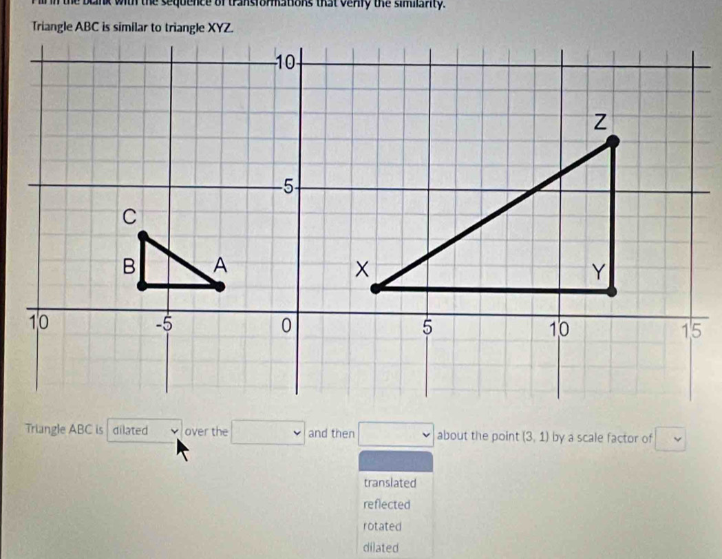 the blnk with the sequence of transformations that venfy the similarity.
Triangle ABC is dilated over the and then about the point (3,1) by a scale factor of
translated
reflected
rotated
dilated