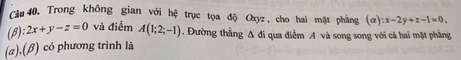 Trong không gian với hệ trục tọa độ Oxyz, cho hai mặt phẳng (α) x-2y+z-1=0, 
(β): 2x+y-z=0 và điểm A(1;2;-1). Đường thẳng Δ đi qua điểm A và song song với cả hai mặt phẳng
(α),(β) có phương trình là