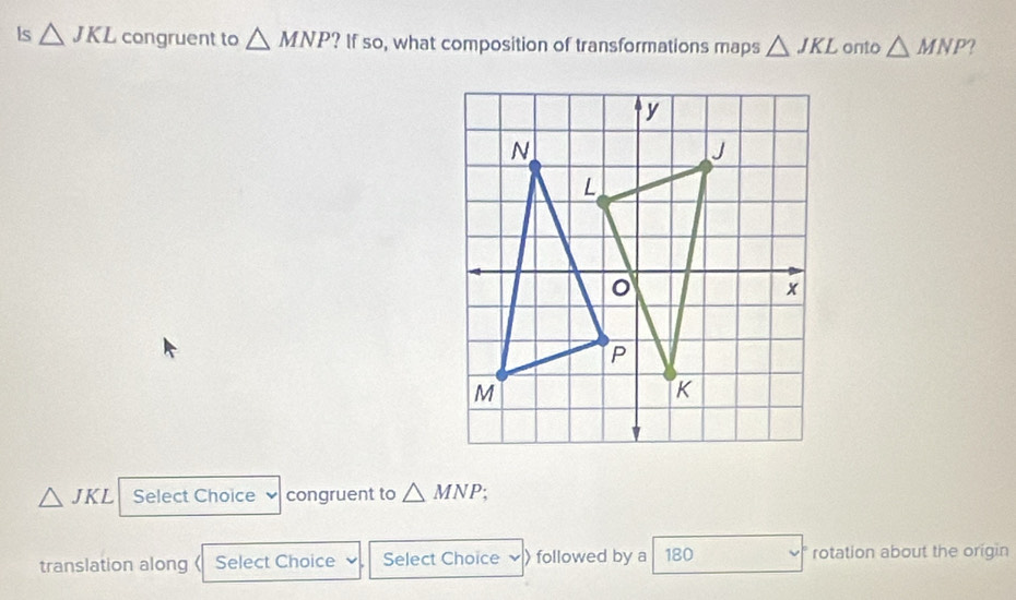 Is △ JKL congruent to △ MNP ? If so, what composition of transformations maps △ JKL onto △ MNP a
△ JKL Select Choice congruent to △ MNP a 
translation along 《 Select Choice Select Choice followed by a 180 rotation about the origin