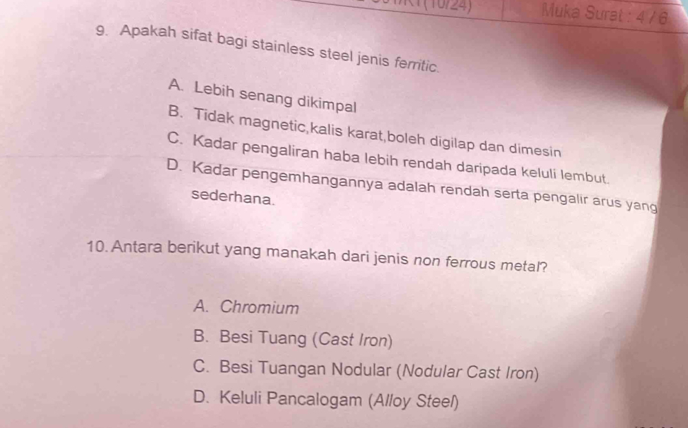 Muka Surat : 4 / 6
9. Apakah sifat bagi stainless steel jenis ferritic.
A. Lebih senang dikimpal
B. Tidak magnetic,kalis karat,boleh digilap dan dimesin
C. Kadar pengaliran haba lebih rendah daripada keluli lembut.
D. Kadar pengemhangannya adalah rendah serta pengalir arus yang
sederhana.
10. Antara berikut yang manakah dari jenis non ferrous metal?
A. Chromium
B. Besi Tuang (Cast Iron)
C. Besi Tuangan Nodular (Nodular Cast Iron)
D. Keluli Pancalogam (Alloy Steel)