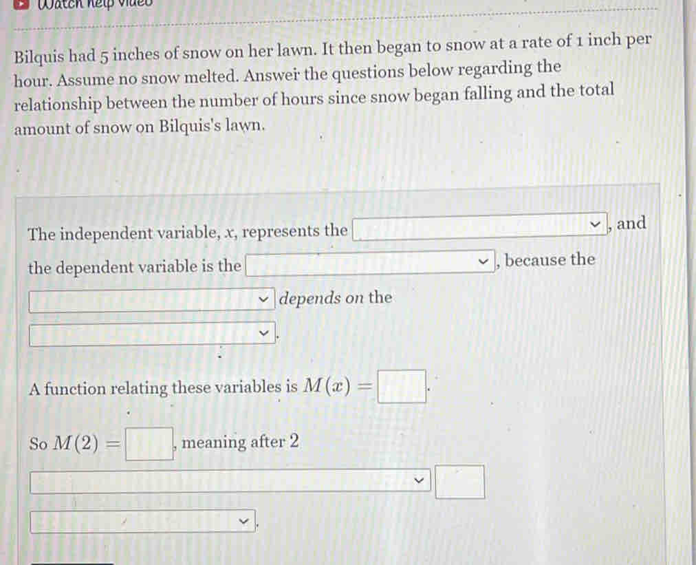 Watch help vdeo 
Bilquis had 5 inches of snow on her lawn. It then began to snow at a rate of 1 inch per
hour. Assume no snow melted. Answei the questions below regarding the 
relationship between the number of hours since snow began falling and the total 
amount of snow on Bilquis's lawn. 
The independent variable, x, represents the □ , and 
the dependent variable is the □ , because the 
□ depends on the 
□ 
A function relating these variables is M(x)=□. 
So M(2)=□ , meaning after 2 
□ □
□ □