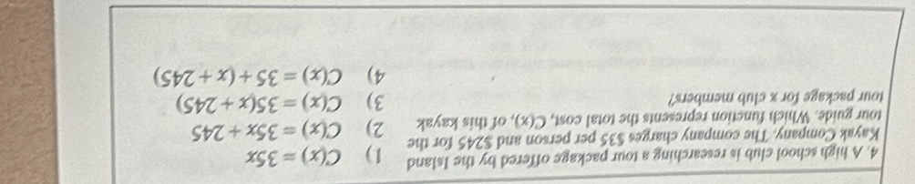 A high school club is researching a tour package offered by the Island
Kayak Company. The company charges $35 per person and $245 for the 1) C(x)=35x
tour guide. Which function represents the total cost, C(x) , of this kayak 2) C(x)=35x+245
tour package for x club members? 3) C(x)=35(x+245)
4) C(x)=35+(x+245)