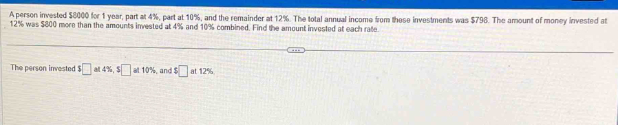 A person invested $8000 for 1 year, part at 4%, part at 10%, and the remainder at 12%. The total annual income from these investments was $798. The amount of money invested at
12% was $800 more than the amounts invested at 4% and 10% combined. Find the amount invested at each rate. 
The person invested $□ at4% , $□ at10% , and $□ at12%