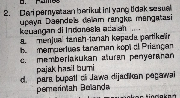 Rames
2. Dari pernyataan berikut ini yang tidak sesuai
upaya Daendels dalam rangka mengatasi
keuangan di Indonesia adalah ....
a. menjual tanah-tanah kepada partikelir
b. memperluas tanaman kopi di Priangan
c. memberlakukan aturan penyerahan
pajak hasil bumi
d. para bupati di Jawa dijadikan pegawai
pemerintah Belanda