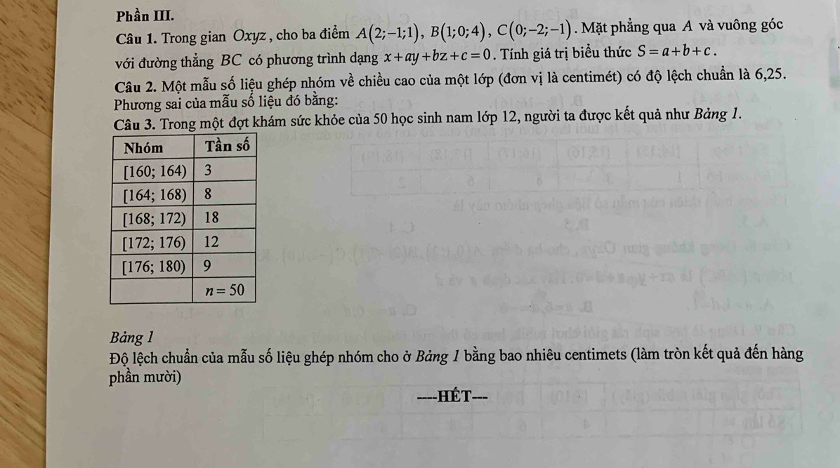 Phần III.
Câu 1. Trong gian Oxyz , cho ba điểm A(2;-1;1),B(1;0;4),C(0;-2;-1). Mặt phẳng qua A và vuông góc
với đường thẳng BC có phương trình dạng x+ay+bz+c=0. Tính giá trị biểu thức S=a+b+c.
Câu 2. Một mẫu số liệu ghép nhóm về chiều cao của một lớp (đơn vị là centimét) có độ lệch chuẩn là 6,25.
Phương sai của mẫu số liệu đó bằng:
Câu 3. Trong một đợt khám sức khỏe của 50 học sinh nam lớp 12, người ta được kết quả như Bảng 1.
Bảng 1
Độ lệch chuẩn của mẫu số liệu ghép nhóm cho ở Bảng 1 bằng bao nhiêu centimets (làm tròn kết quả đến hàng
phần mười)
----HÉT- ---