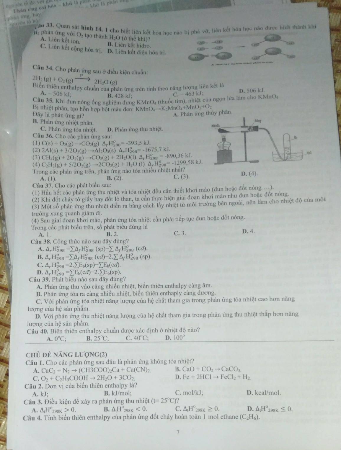 ngo yên tổ đó với già i hán éng oxi hóa - khử là phái
∠ khit
, pha i ứng, hay
nuyén tō hó
Tâu 33. Quan sát hình 14, 1 cho biết liên kết hóa học nào bị phá vỡ, liên kết hóa học nào được hình thành khi
H2 phản ứng với O_2 tạo thành H_2O (ở thể khí)?
A. Liên kết ion. B. Liên kết hidro.
C. Liên kết cộng hóa trị. D. Liên kết điện hóa trị.
Câu 34. Cho phản ứng sau ở điều kiện chuẩn:
2H_2(g)+O_2(g)xrightarrow 2H_2O(g)
Biến thiên enthalpy chuẩn của phản ứng trên tính theo năng lượng liên kết là
A. -506kJ. B. 428 kJ;
C.  463 kJ; D. 506 kJ
Câu 35. Khi đun nóng ống nghiệm dựng K MnO_4 (thuốc tím), nhiệt của ngọn lửa làm cho KMnO_4
B nhiệt phân, tạo hỗn hợp bột màu đen: KMnO_4to K_2MnO_4+MnO_2+O_2
A. Phản ứng thủy phân
Đây là phản ứng gì? 
B. Phản ứng nhiệt phân.
C. Phản ứng tỏa nhiệt. D. Phản ứng thu nhiệt.
Câu 36. Cho các phản ứng sau:
(1) C(s)+O_2(g)to CO_2(g)△ _rH_(298)^o=-393,5kJ.
(2) 2Al(s)+3/2O_2(g)to Al_2O_3(s)△ _rH_(298)^o=-1675,7kJ.
(3) CH_4(g)+2O_2(g)to CO_2(g)+2H_2O(l)△ _rH_(298)^o=-890,36kJ.
(4) C_2H_2(g)+5/2O_2(g)to 2CO_2(g)+H_2O(l)△ _rH_2^(o=-1299,58kJ.
Trong các phản ứng trên, phản ứng nào tỏa nhiều nhiệt nhất?
A. (1). B. (2). C. (3).
Câu 37. Cho các phát biểu sau:
(1) Hầu hết các phản ứng thu nhiệt và tỏa nhiệt đều cần thiết khơi mào (đun hoặc đốt nóng ...).
(2) Khi đốt cháy tờ giấy hay đốt lò than, ta cần thực hiện giai đoạn khơi mào như đun hoặc đốt nóng.
(3) Một số phản ứng thu nhiệt diễn ra bằng cách lấy nhiệt từ môi trường bên ngoài, nên làm cho nhiệt độ của môi
trường xung quanh giảm đi.
(4) Sau giai đoạn khơi mào, phản ứng tỏa nhiệt cần phải tiếp tục đun hoặc đốt nóng.
Trong các phát biểu trên, số phát biểu đúng là D. 4.
A. 1. B. 2. C.3.
Câu 38. Công thức nào sau đây đúng?
A. △ _r)H_(298)^o=sumlimits △ _fH_(298)^o(sp)-sumlimits △ _fH_(298)^o(cd).
B. △ _rH_(298)^o=sumlimits △ _fH_(298)^o(cd)-2.sumlimits △ _fH_(298)^o(sp).
C. △ _rH_(298)^o=2.sumlimits E_b(sp)-sumlimits E_b(cd).
D. △ _rH_(298)^o =sumlimits E_b(cd)-2.sumlimits E_b(sp).
Câu 39. Phát biều nào sau đây đúng?
A. Phản ứng thu vào càng nhiều nhiệt, biến thiên enthalpy càng âm.
B. Phản ứng tỏa ra càng nhiều nhiệt, biến thiên enthaply càng dương.
C. Với phản ứng tỏa nhiệt năng lượng của hệ chất tham gia trong phản ứng tỏa nhiệt cao hơn năng
lượng của hệ sản phẩm.
D. Với phản ứng thu nhiệt năng lượng của hệ chất tham gia trong phản ứng thu nhiệt thấp hơn năng
lượng của hệ sản phẩm.
Câu 40. Biến thiên enthalpy chuẩn được xác định ở nhiệt độ nào?
A. 0°C; B. 25°C; C. 40°C; D. 100°
chủ đẻ năng lượng(2)
Câu 1. Cho các phản ứng sau đâu là phản ứng không tỏa nhiệt?
A. CaC_2+N_2to (CH3COO)_2Ca+Ca(CN)_2. B. CaO+CO_2to CaCO_3.
D.
C. O_2+C_2H_3COOHto 2H_2O+3CO_2. Fe+2HClto FeCl_2+H_2
Cầu 2. Đơn vị của biến thiên enthalpy là?
A. kJ; B. kJ/mol; C. mol/kJ; D. kcal/mol.
Câu 3. Điều kiện để xảy ra phản ứng thu nhiệt (t=25°C) 2
A. △ _1H° _298K>0. B. △ _tH°_298K<0. C. △ _tH°_298K≥ 0. D. △ _tH°_298K≤ 0.
Câu 4. Tính biến thiên enthalpy của phản ứng đốt cháy hoàn toàn 1 mol ethane (C_2H_6).
7