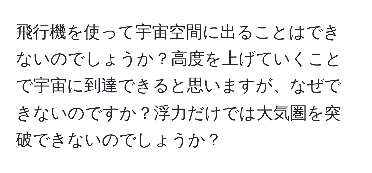 飛行機を使って宇宙空間に出ることはできないのでしょうか？高度を上げていくことで宇宙に到達できると思いますが、なぜできないのですか？浮力だけでは大気圏を突破できないのでしょうか？