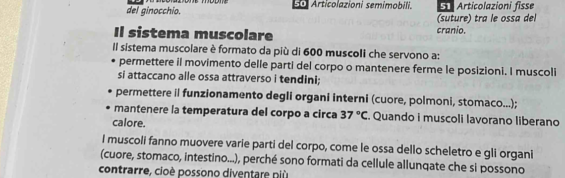 Articolazioni semimobili. 51 Articolazioni fisse 
del ginocchio. 
(suture) tra le ossa del 
Il sistema muscolare cranio. 
Il sistema muscolare è formato da più di 600 muscoli che servono a: 
permettere il movimento delle parti del corpo o mantenere ferme le posizioni. I muscoli 
si attaccano alle ossa attraverso i tendini; 
permettere il funzionamento degli organi interni (cuore, polmoni, stomaco...); 
mantenere la temperatura del corpo a circa 37°C. Quando i muscoli lavorano liberano 
calore. 
I muscoli fanno muovere varie parti del corpo, come le ossa dello scheletro e gli organi 
(cuore, stomaco, intestino...), perché sono formati da cellule allunqate che si possono 
contrarre, cioè possono diventare più