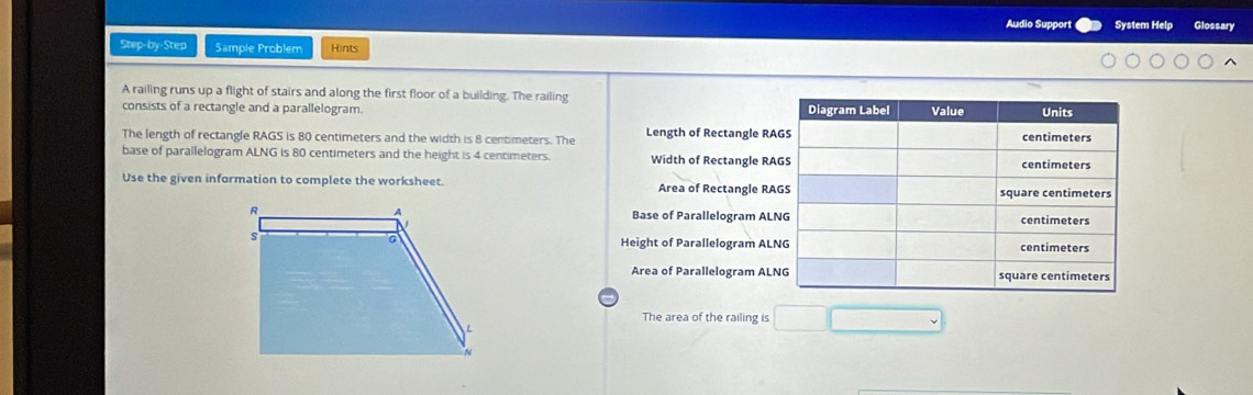 Audio Support System Help Glossary 
Step-by-Step Sample Problem Hints 
A railing runs up a flight of stairs and along the first floor of a building. The railing 
consists of a rectangle and a parallelogram. 
The length of rectangle RAGS is 80 centimeters and the width is 8 centimeters. The Length of Rectangle RA
base of parallelogram ALNG is 80 centimeters and the height is 4 centimeters. Width of Rectangle RA
Use the given information to complete the worksheet. Area of Rectangle RA
Base of Parallelogram AL
Height of Parallelogram AL 
Area of Parallelogram AL
The area of the railing is