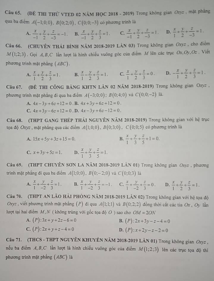 (ĐÊ THI THỨ VTED 02 NÄM HỌC 2018 - 2019) Trong không gian Oxyz , mặt pháng
qua ba điểm A(-1;0;0),B(0;2;0),C(0;0;-3) có phương trình là
A.  x/-1 + y/2 + z/-3 =-1. B.  x/-1 + y/2 + z/3 =1. C.  x/-1 + y/2 + z/-3 =1. D.  x/1 + y/2 + z/-3 =1.
Câu 66. (CHUYÊN THÁI BÌNH NăM 2018-2019 LẢN 03) Trong không gian Oxyz , cho điểm
M(1;2;3). Gọi A,B,C lần lượt là hình chiếu vuông góc của điểm M lên các trục Ox,Oy,Oz . Viết
phương trình mặt phẳng (ABC).
A.  x/1 + y/2 + z/3 =1. B.  x/1 - y/2 + z/3 =1. C.  x/1 + y/2 + z/3 =0. D. - x/1 + y/2 + z/3 =1.
Câu 67. (ĐÊ THI CÔNG BẢNG KHTN LÀN 02 NăM 2018-2019) Trong không gian Oxyz ,
phương trình mặt phẳng đi qua ba điểm A(-3;0;0);B(0;4;0) và C(0;0;-2) là
A. 4x-3y+6z+12=0. B. 4x+3y+6z+12=0.
C. 4x+3y-6z+12=0. D. 4x-3y+6z-12=0.
Câu 68. (THPT GANG THÉP THÁI NGUYÊN NăM 2018-2019) Trong không gian với hệ trục
tọa độ Oxyz , mặt phẳng qua các điểm A(1;0;0),B(0;3;0),C(0;0;5) có phương trình là
A. 15x+5y+3z+15=0. B.  x/1 + y/3 + z/5 +1=0.
C. x+3y+5z=1. D.  x/1 + y/3 + z/5 =1.
Câu 69. (THPT CHUYÊN SƠN LA NÄM 2018-2019 LÀN 01) Trong không gian Oxyz , phương
trình mặt phẳng đi qua ba điểm A(1;0;0),B(0;-2;0) và C(0;0;3) là
A.  x/1 + y/-2 + z/3 =1. B.  x/1 + y/-2 + z/3 =-1. C.  x/1 + y/-2 + z/3 =0. D.  x/1 + y/2 + z/3 =1.
Câu 70. (THPT AN LÃO HẢI PHÒNG NÃM 2018-2019 LÂN 02) Trong không gian với hệ tọa độ
Oxyz , viết phương trình mặt phẳng (P) đi qua A(1;1;1) và B(0;2;2) đồng thời cắt các tia Ox , Oy lần
lượt tại hai điểm M, N ( không trùng với gốc tọa độ O ) sao cho OM=2ON
A. (P):3x+y+2z-6=0 B. (P):2x+3y-z-4=0
C. (P):2x+y+z-4=0 D. (P):x+2y-z-2=0
Câu 71. (THCS - THPT NGUYÊN KHUYÊN NÃM 2018-2019 LÀN 01) Trong không gian Oxyz ,
nếu ba điểm A,B,C lần lượt là hình chiều vuông góc của điểm M(1;2;3) lên các trục tọa độ thì
phương trình mặt phẳng (ABC) là