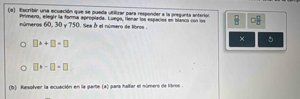 Escribir una ecuación que se pueda utilizar para responder a la pregunta anterior.  □ /□   □  □ /□  
Primero, elegir la forma apropiada. Luego, ilenar los espacios en blanco con los 
números 60, 30 y 750. Sea b el número de libros .
□ b+□ =□
×
□ b-□ =□
(b) Resolver la ecuación en la parte (a) para hallar el número de libros .