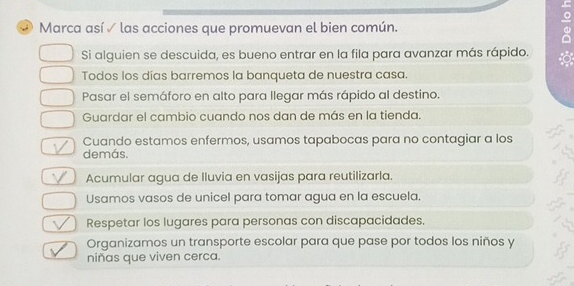 Marca así ✓ las acciones que promuevan el bien común.
Si alguien se descuida, es bueno entrar en la fila para avanzar más rápido.
Todos los días barremos la banqueta de nuestra casa.
Pasar el semáforo en alto para llegar más rápido al destino.
Guardar el cambio cuando nos dan de más en la tienda.
Cuando estamos enfermos, usamos tapabocas para no contagiar a los
demás.
Acumular agua de Iluvia en vasijas para reutilizarla.
Usamos vasos de unicel para tomar agua en la escuela.
Respetar los lugares para personas con discapacidades.
Organizamos un transporte escolar para que pase por todos los niños y
niñas que viven cerca.