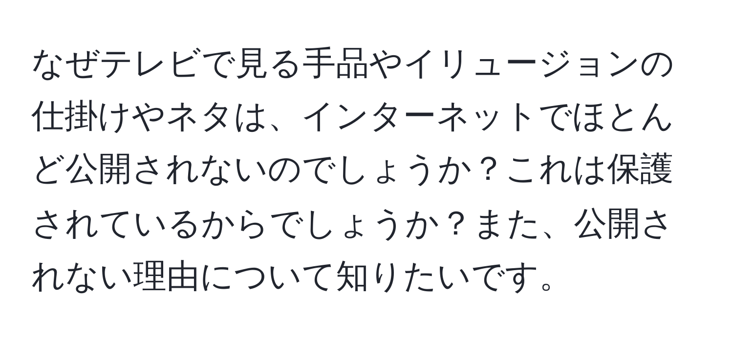 なぜテレビで見る手品やイリュージョンの仕掛けやネタは、インターネットでほとんど公開されないのでしょうか？これは保護されているからでしょうか？また、公開されない理由について知りたいです。