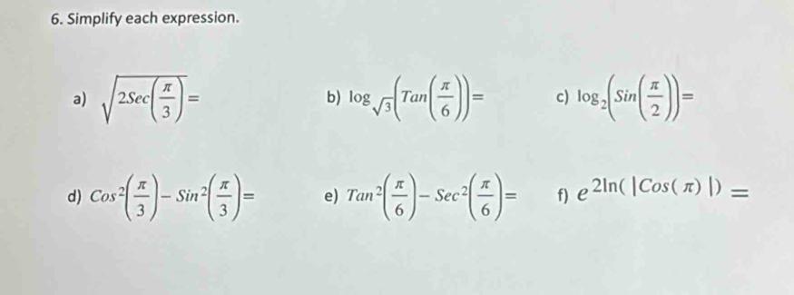 Simplify each expression. 
a) sqrt(2Sec(frac π )3)= log _sqrt(3)(Tan( π /6 ))= c) log _2(Sin( π /2 ))=
b) 
d) Cos^2( π /3 )-Sin^2( π /3 )= e) Tan^2( π /6 )-Sec^2( π /6 )= f) e^(2ln (|Cos(π )|))=