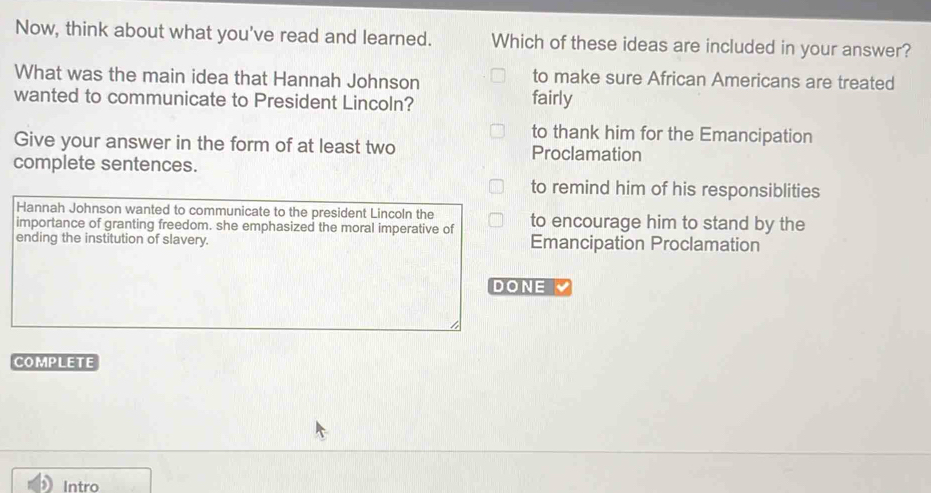 Now, think about what you've read and learned. Which of these ideas are included in your answer?
What was the main idea that Hannah Johnson to make sure African Americans are treated
wanted to communicate to President Lincoln? fairly
to thank him for the Emancipation
Give your answer in the form of at least two Proclamation
complete sentences.
to remind him of his responsiblities
Hannah Johnson wanted to communicate to the president Lincoln the
importance of granting freedom. she emphasized the moral imperative of to encourage him to stand by the
ending the institution of slavery. Emancipation Proclamation
DONE
COMPLETE
Intro