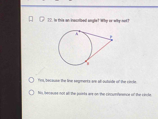 Is this an inscribed angle? Why or why not?
Yes, because the line segments are all outside of the circle.
No, because not all the points are on the circumference of the circle.