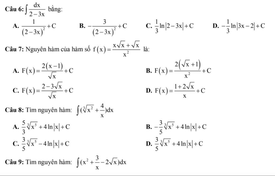 ∈t  dx/2-3x  bằng:
A. frac 1(2-3x)^2+C -frac 3(2-3x)^2+C C.  1/3 ln |2-3x|+C D. - 1/3 ln |3x-2|+C
B.
Câu 7: Nguyên hàm của hàm số f(x)= (xsqrt(x)+sqrt(x))/x^2  là:
A. F(x)= (2(x-1))/sqrt(x) +C F(x)= (2(sqrt(x)+1))/x^2 +C
B.
C. F(x)= (2-3sqrt(x))/sqrt(x) +C F(x)= (1+2sqrt(x))/x +C
D.
Câu 8: Tìm nguyên hàm: ∈t (sqrt[3](x^2)+ 4/x )dx
A.  5/3 sqrt[3](x^5)+4ln |x|+C - 3/5 sqrt[3](x^5)+4ln |x|+C
B.
C.  3/5 sqrt[3](x^5)-4ln |x|+C  3/5 sqrt[3](x^5)+4ln |x|+C
D.
Câu 9: Tìm nguyên hàm: ∈t (x^2+ 3/x -2sqrt(x))dx