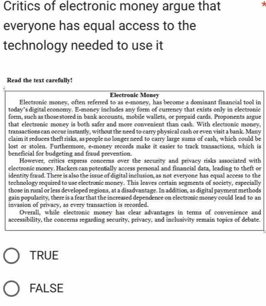 Critics of electronic money argue that *
everyone has equal access to the
technology needed to use it
Read the text carefully!
Electronic Money
Electronic money, often referred to as e-money, has become a dominant financial tool in
today’s digital economy. E-money includes any form of currency that exists only in electronic
form, such as those stored in bank accounts, mobile wallets, or prepaid cards. Proponents argue
that electronic money is both safer and more convenient than cash. With electronic money,
transactions can occur instantly, without the need to carry physical cash or even visit a bank. Many
claim it reduces theft risks, as people no longer need to carry large sums of cash, which could be
lost or stolen. Furthermore, e-money records make it easier to track transactions, which is
beneficial for budgeting and fraud prevention.
However, critics express concerns over the security and privacy risks associated with
electronic money. Hackers can potentially access personal and financial data, leading to theft or
identity fraud. There is also the issue of digital inclusion, as not everyone has equal access to the
technology required to use electronic money. This leaves certain segments of society, especially
those in rural or less developed regions, at a disadvantage. In addition, as digital payment methods
gain popularity, there is a fear that the increased dependence on electronic money could lead to an
invasion of privacy, as every transaction is recorded.
Overall, while electronic money has clear advantages in terms of convenience and
accessibility, the concerns regarding security, privacy, and inclusivity remain topics of debate.
TRUE
FALSE