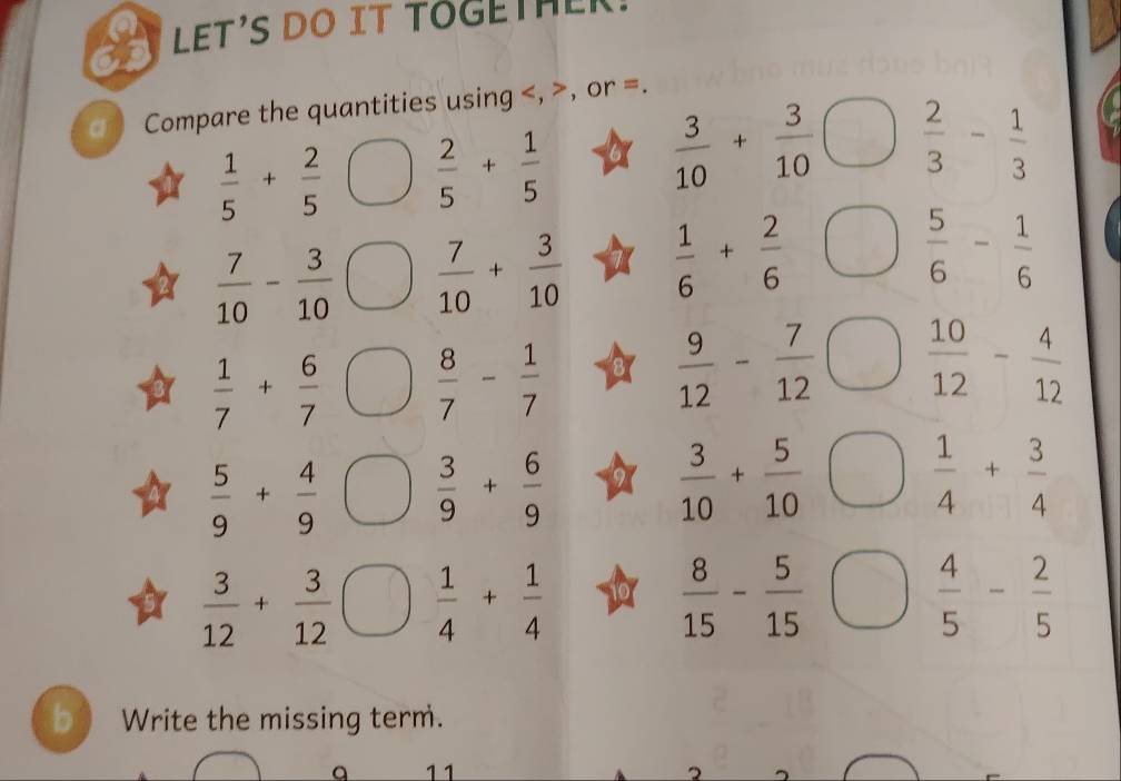 LET'S DO IT TOGETHER. 
a Compare the quantities using , , or =.
 1/5 + 2/5   2/5 + 1/5 
 3/10 + 3/10   2/3 - 1/3 
 7/10 - 3/10   7/10 + 3/10   1/6 + 2/6 
 5/6 - 1/6 
 1/7 + 6/7   8/7 - 1/7 
 9/12 - 7/12   10/12 - 4/12 
 5/9 + 4/9   3/9 + 6/9 
 3/10 + 5/10 
 1/4 + 3/4 
 3/12 + 3/12   1/4 + 1/4 
 8/15 - 5/15 
 4/5 - 2/5 
b Write the missing term. 
a 11