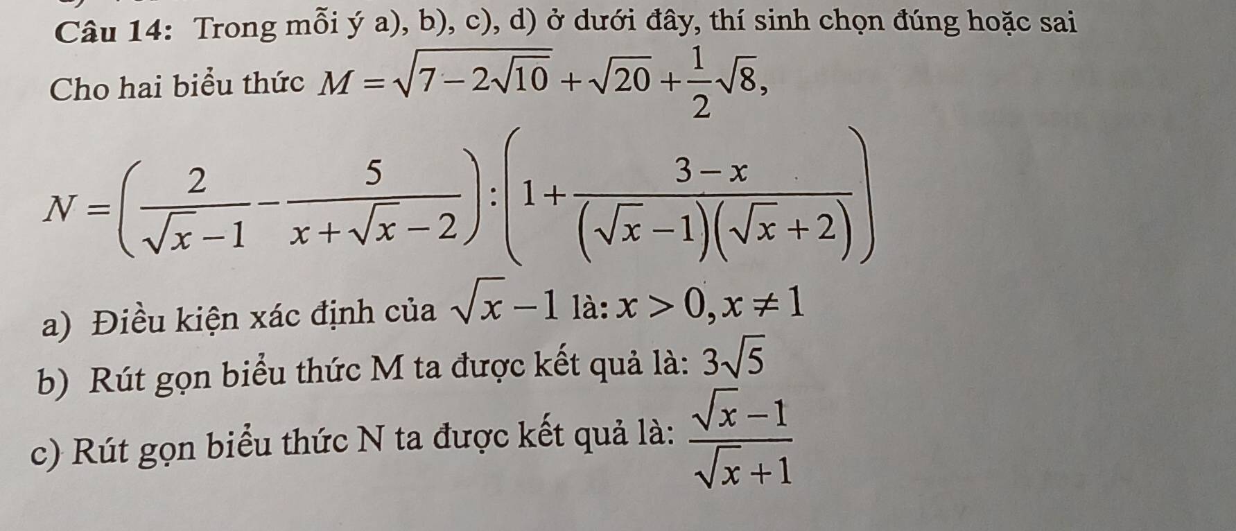 Trong mỗi ý a), b), c), d) ở dưới đây, thí sinh chọn đúng hoặc sai 
Cho hai biểu thức M=sqrt(7-2sqrt 10)+sqrt(20)+ 1/2 sqrt(8),
N=( 2/sqrt(x)-1 - 5/x+sqrt(x)-2 ):(1+ (3-x)/(sqrt(x)-1)(sqrt(x)+2) )
a) Điều kiện xác định của sqrt(x)-1 là: x>0, x!= 1
b) Rút gọn biểu thức M ta được kết quả là: 3sqrt(5)
c) Rút gọn biểu thức N ta được kết quả là:  (sqrt(x)-1)/sqrt(x)+1 