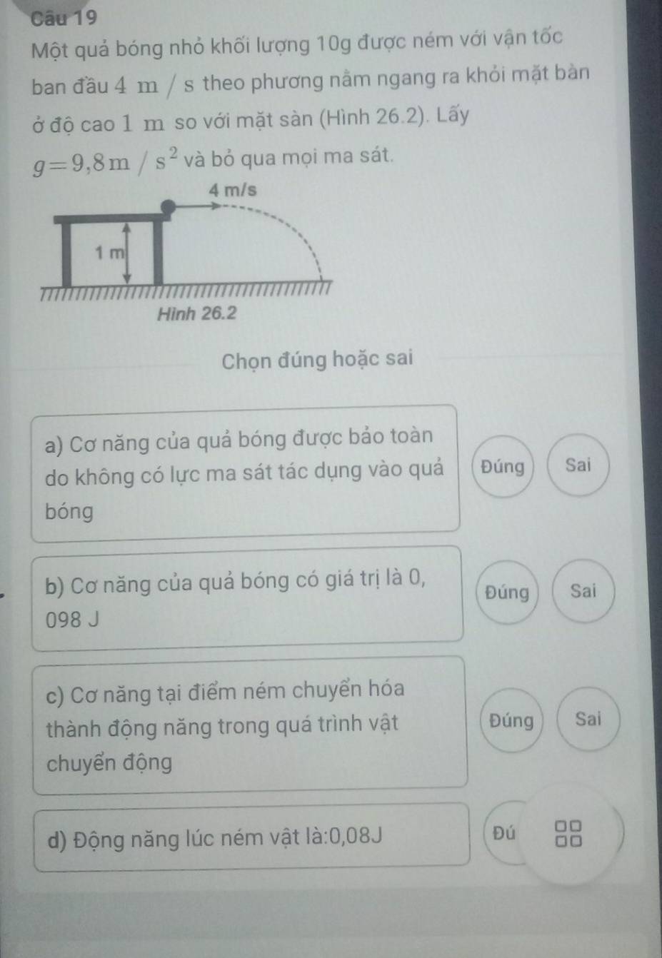 Một quả bóng nhỏ khối lượng 10g được ném với vận tốc
ban đầu 4 m / s theo phương nằm ngang ra khỏi mặt bàn
ở độ cao 1 m so với mặt sàn (Hình 26.2). Lấy
g=9,8m/s^2 và bỏ qua mọi ma sát.
Chọn đúng hoặc sai
a) Cơ năng của quả bóng được bảo toàn
do không có lực ma sát tác dụng vào quả Đúng Sai
bóng
b) Cơ năng của quả bóng có giá trị là 0, Đúng Sai
098 J
c) Cơ năng tại điểm ném chuyển hóa
thành động năng trong quá trình vật Đúng Sai
chuyển động
d) Động năng lúc ném vật là: 0,08J Đú